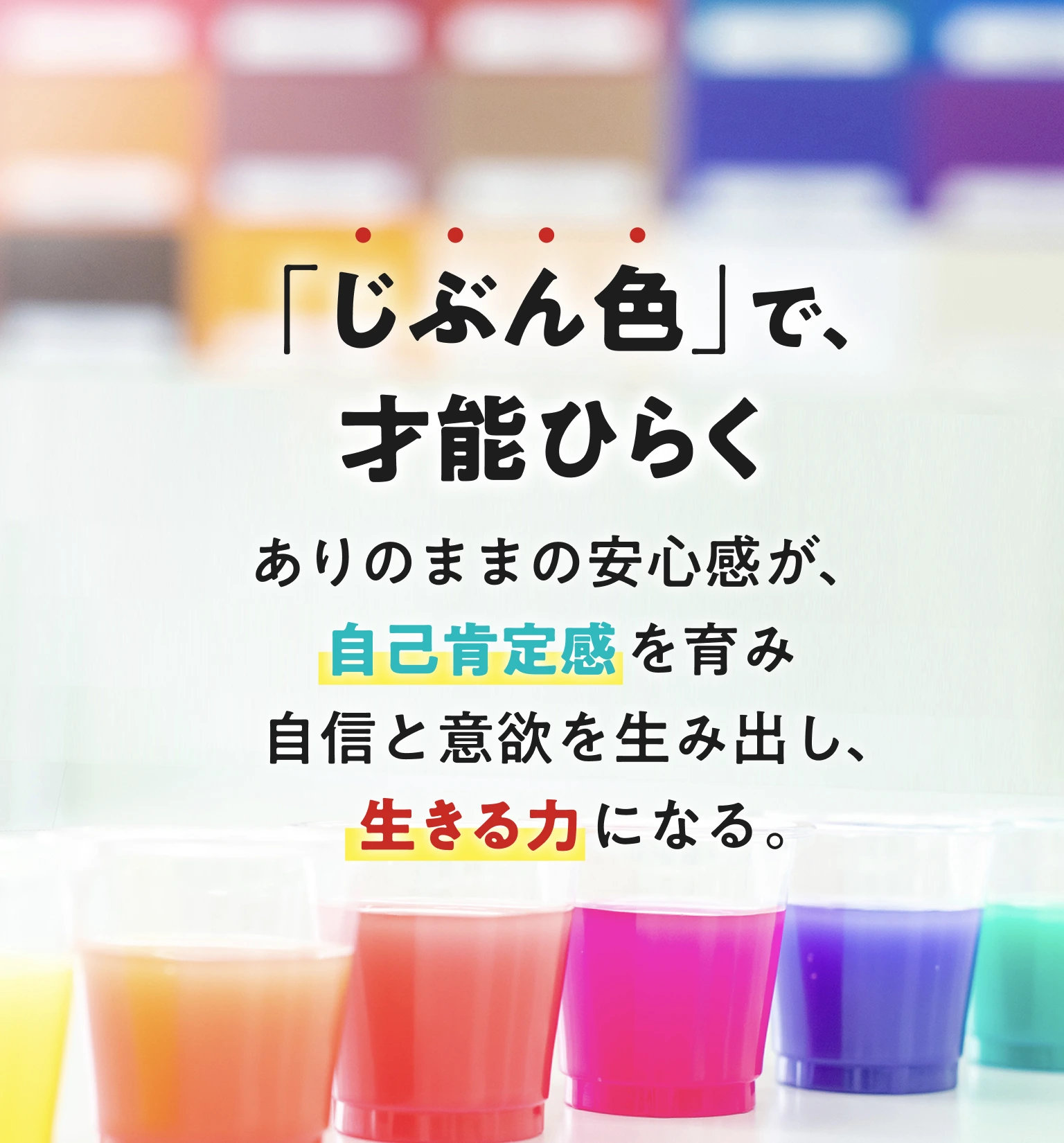 「じぶん色」で、才能ひらく ありのままの安心感が、自己肯定感を育み自信と意欲を生み出し、「生きる力」になる。